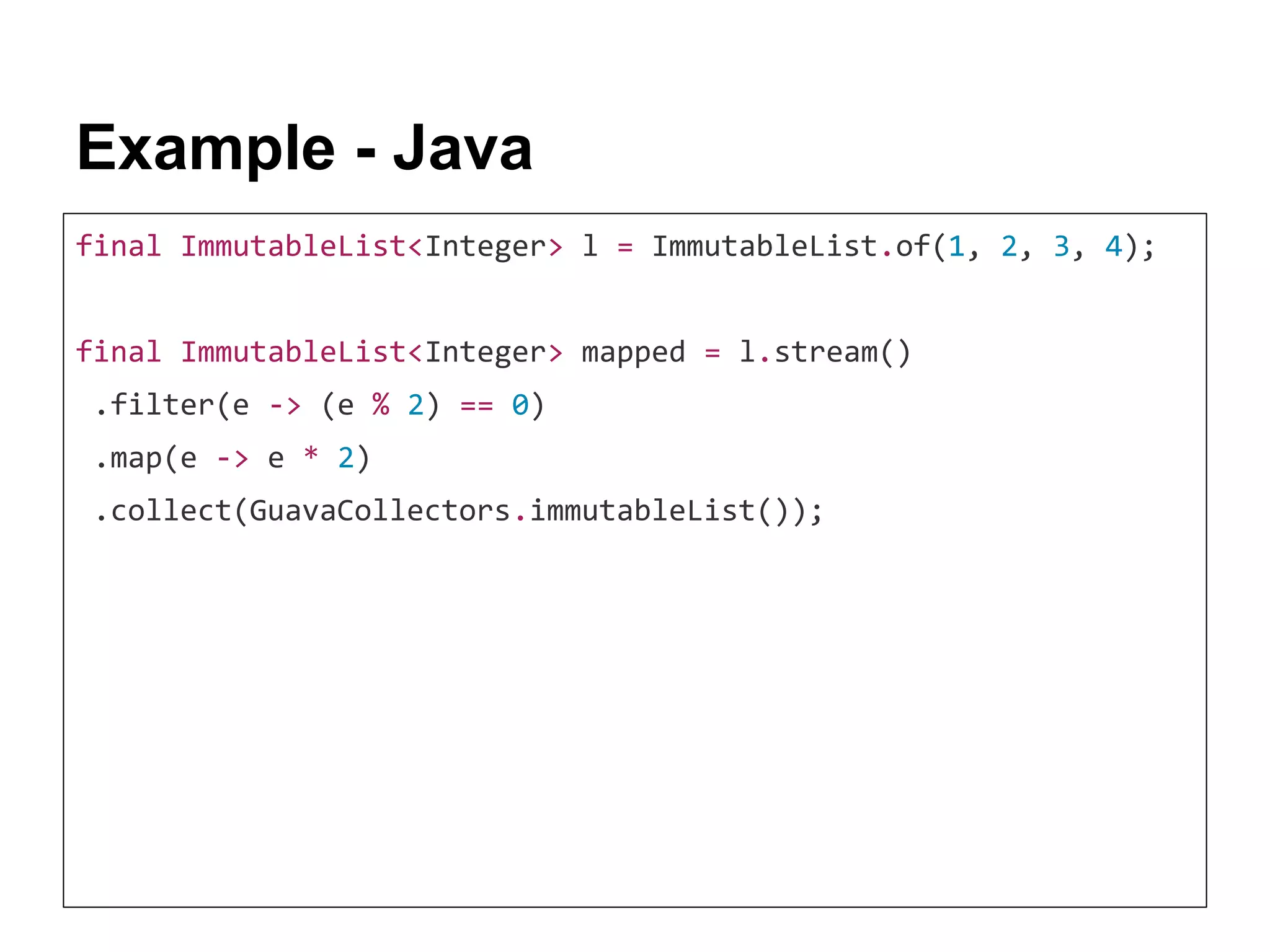 Example - Java final ImmutableList<Integer> l = ImmutableList.of(1, 2, 3, 4); final ImmutableList<Integer> mapped = l.stream() .filter(e -> (e % 2) == 0) .map(e -> e * 2) .collect(GuavaCollectors.immutableList()); 
