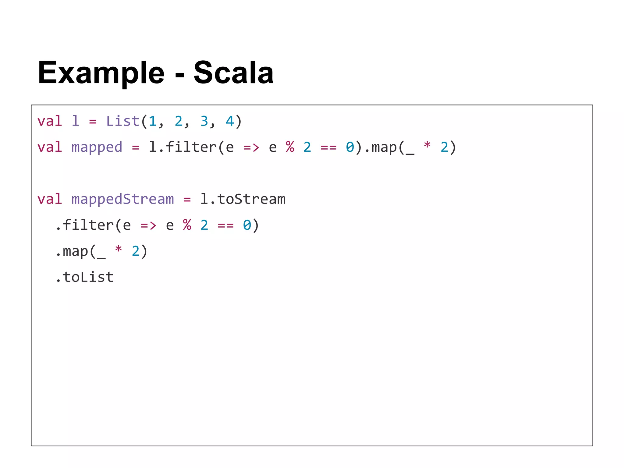 Example - Scala val l = List(1, 2, 3, 4) val mapped = l.filter(e => e % 2 == 0).map(_ * 2) val mappedStream = l.toStream .filter(e => e % 2 == 0) .map(_ * 2) .toList 