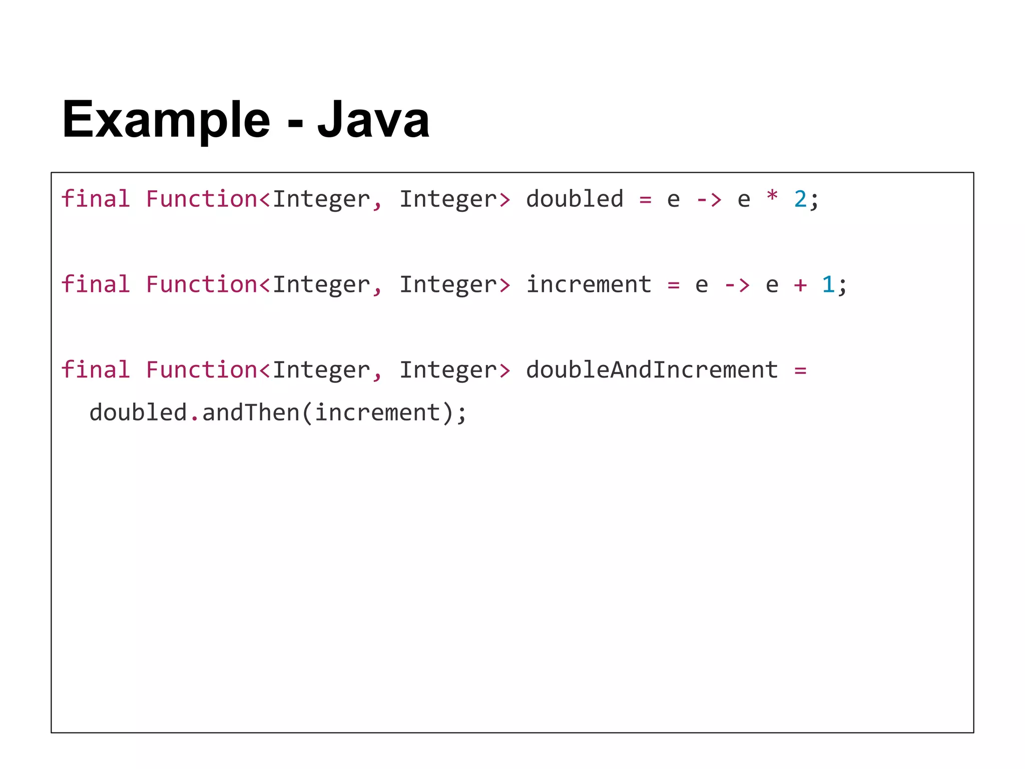 Example - Java final Function<Integer, Integer> doubled = e -> e * 2; final Function<Integer, Integer> increment = e -> e + 1; final Function<Integer, Integer> doubleAndIncrement = doubled.andThen(increment); 