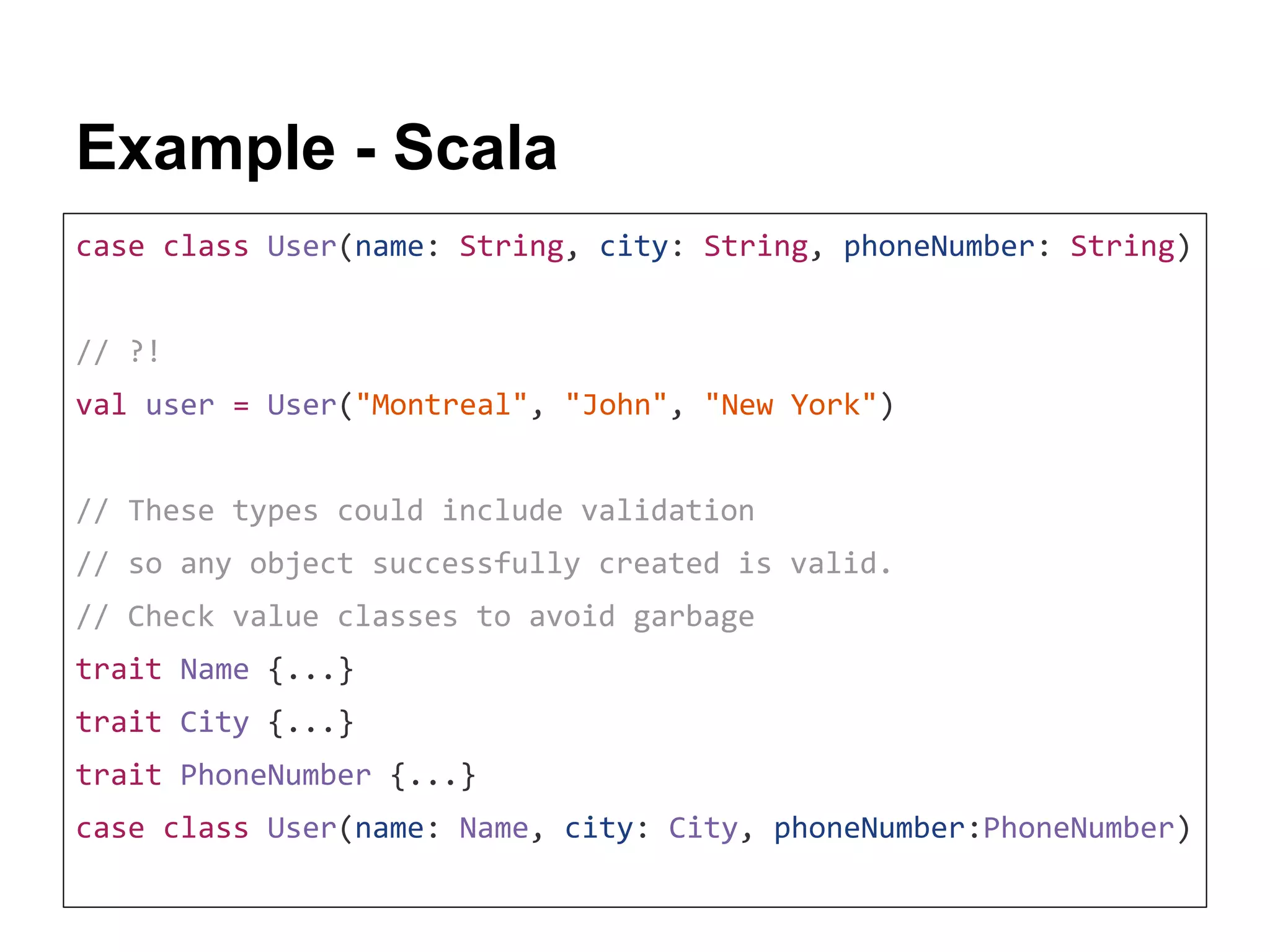 Example - Scala case class User(name: String, city: String, phoneNumber: String) // ?! val user = User("Montreal", "John", "New York") // These types could include validation // so any object successfully created is valid. // Check value classes to avoid garbage trait Name {...} trait City {...} trait PhoneNumber {...} case class User(name: Name, city: City, phoneNumber:PhoneNumber) 