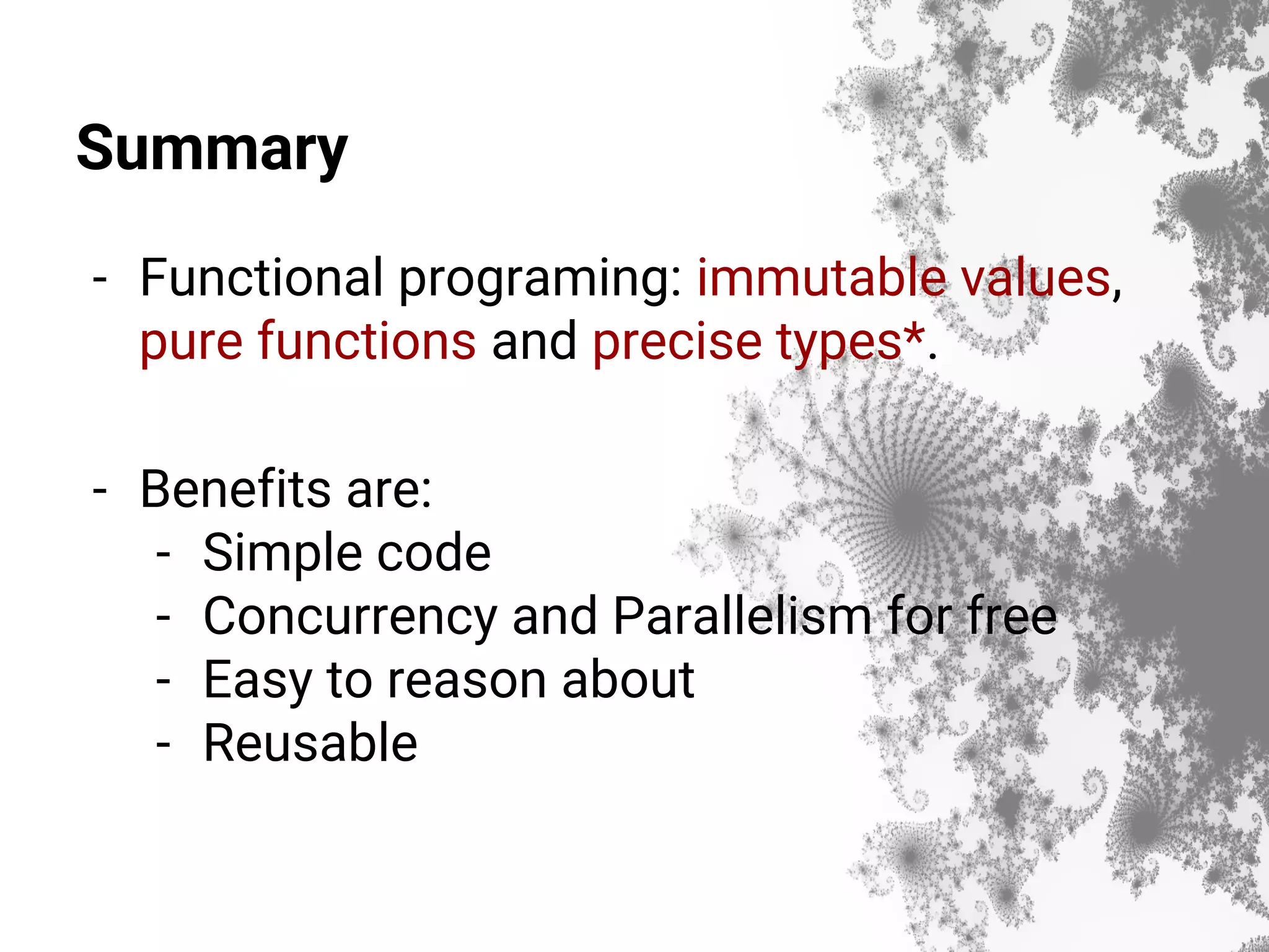 Summary - Functional programing: immutable values, pure functions and precise types*. - Benefits are: - Simple code - Concurrency and Parallelism for free - Easy to reason about - Reusable 