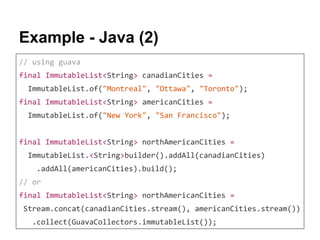 Example - Java (2)
// using guava
final ImmutableList<String> canadianCities =
ImmutableList.of("Montreal", "Ottawa", "Toronto");
final ImmutableList<String> americanCities =
ImmutableList.of("New York", "San Francisco");
final ImmutableList<String> northAmericanCities =
ImmutableList.<String>builder().addAll(canadianCities)
.addAll(americanCities).build();
// or
final ImmutableList<String> northAmericanCities =
Stream.concat(canadianCities.stream(), americanCities.stream())
.collect(GuavaCollectors.immutableList());
 