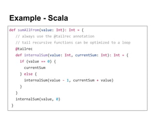 Example - Scala
def sumAllFrom(value: Int): Int = {
// always use the @tailrec annotation
// tail recursive functions can be optimized to a loop
@tailrec
def internalSum(value: Int, currentSum: Int): Int = {
if (value == 0) {
currentSum
} else {
internalSum(value - 1, currentSum + value)
}
}
internalSum(value, 0)
}
 