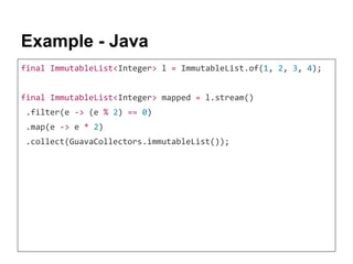 Example - Java
final ImmutableList<Integer> l = ImmutableList.of(1, 2, 3, 4);
final ImmutableList<Integer> mapped = l.stream()
.filter(e -> (e % 2) == 0)
.map(e -> e * 2)
.collect(GuavaCollectors.immutableList());
 