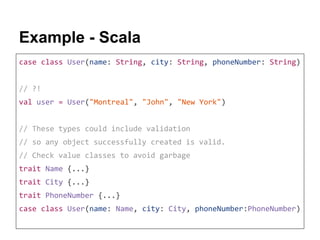 Example - Scala
case class User(name: String, city: String, phoneNumber: String)
// ?!
val user = User("Montreal", "John", "New York")
// These types could include validation
// so any object successfully created is valid.
// Check value classes to avoid garbage
trait Name {...}
trait City {...}
trait PhoneNumber {...}
case class User(name: Name, city: City, phoneNumber:PhoneNumber)
 