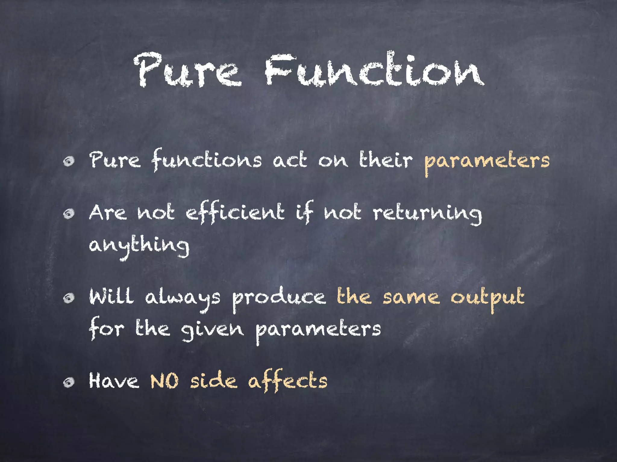 Pure Function
Pure functions act on their parameters
Are not efficient if not returning
anything
Will always produce the same output
for the given parameters
Have NO side affects
 