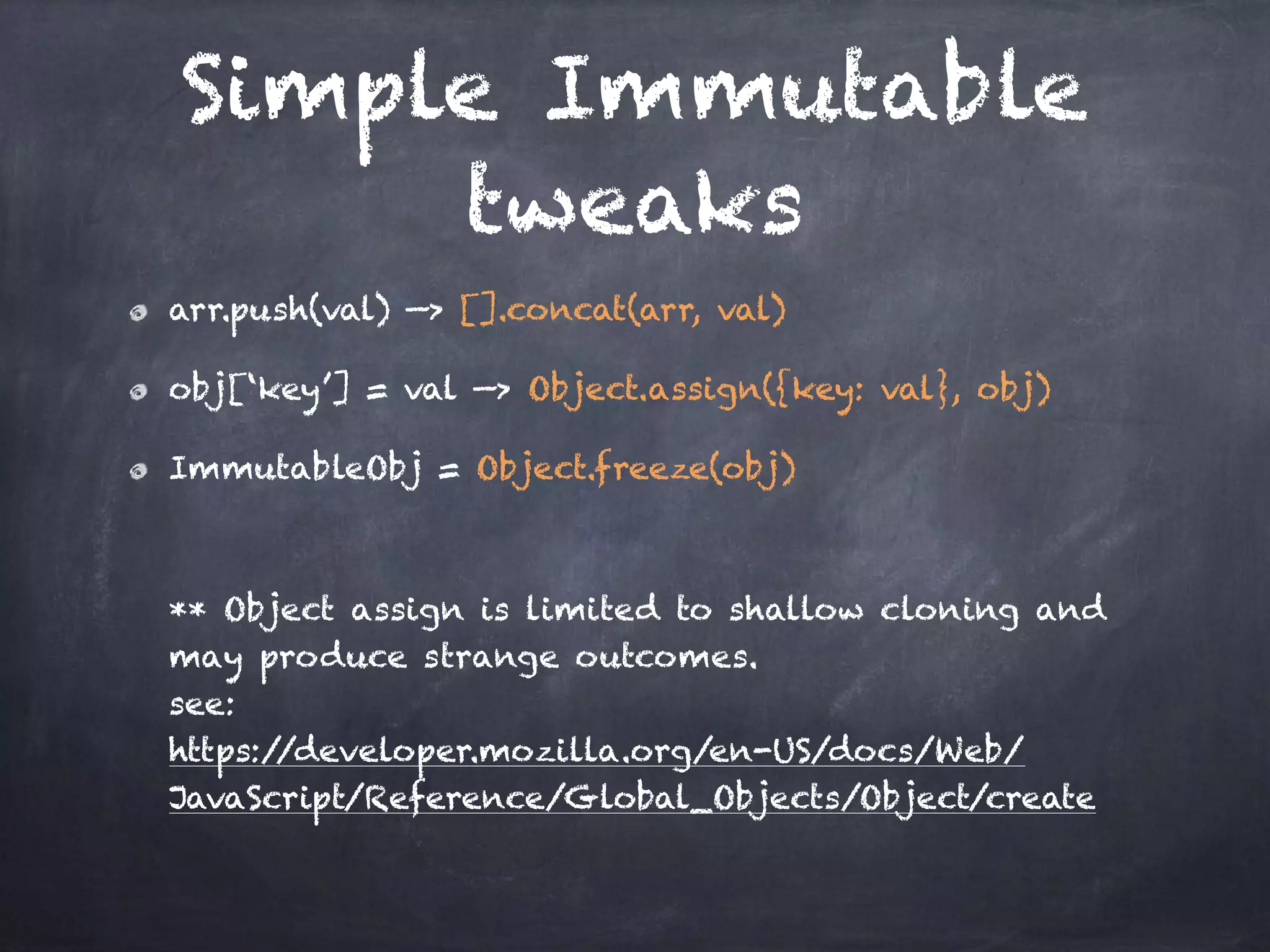 Simple Immutable
tweaks
arr.push(val) —> [].concat(arr, val)
obj[‘key’] = val —> Object.assign({key: val}, obj)
ImmutableObj = Object.freeze(obj)  
 
 
** Object assign is limited to shallow cloning and
may produce strange outcomes. 
see:  
https://developer.mozilla.org/en-US/docs/Web/
JavaScript/Reference/Global_Objects/Object/create
 