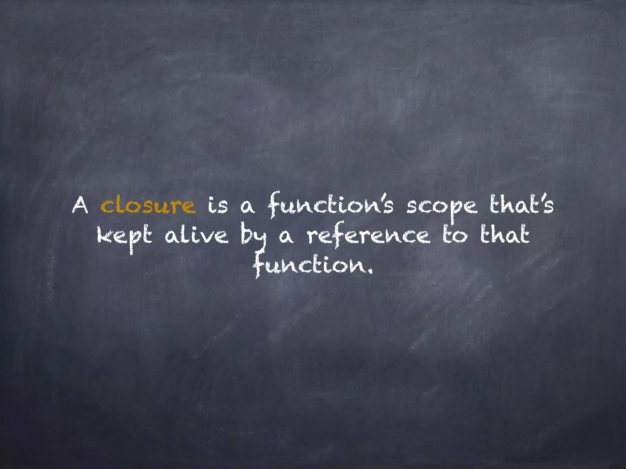 A closure is a function’s scope that’s
kept alive by a reference to that
function.
 