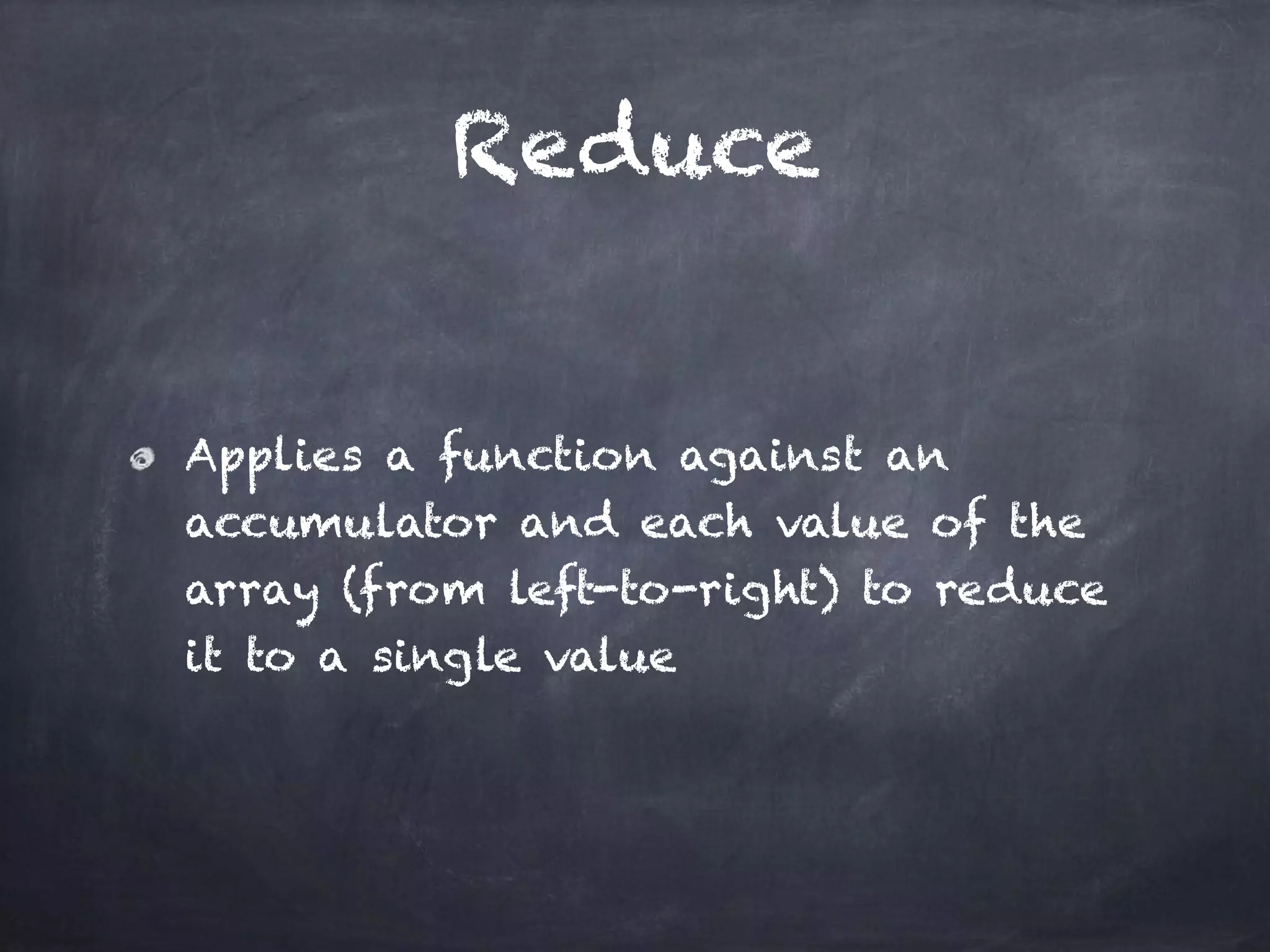 Reduce
Applies a function against an
accumulator and each value of the
array (from left-to-right) to reduce
it to a single value
 