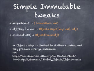 Simple Immutable
tweaks
arr.push(val) —> [].concat(arr, val)
obj[‘key’] = val —> Object.assign({key: val}, obj)
ImmutableObj = Object.freeze(obj)  
 
 
** Object assign is limited to shallow cloning and
may produce strange outcomes. 
see:  
https://developer.mozilla.org/en-US/docs/Web/
JavaScript/Reference/Global_Objects/Object/create
 