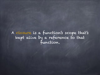 A closure is a function’s scope that’s
kept alive by a reference to that
function.
 