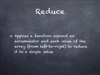 Reduce
Applies a function against an
accumulator and each value of the
array (from left-to-right) to reduce
it to a single value
 