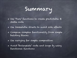 Summary
Use “Pure” functions to create predictable &
stable code
Use Immutable structs to avoid side effects
Compose complex functionality from simple
building blocks
Use currying for simple composition
Avoid “boilerplate” code and loops by using
functional functions
 