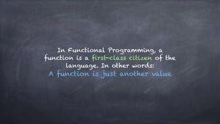 In Functional Programming, a
function is a first-class citizen of the
language. In other words:
A function is just another value
 