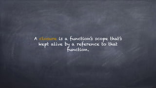 A closure is a function’s scope that’s
kept alive by a reference to that
function.
 