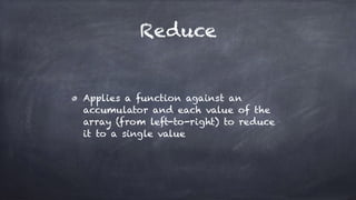 Reduce
Applies a function against an
accumulator and each value of the
array (from left-to-right) to reduce
it to a single value
 