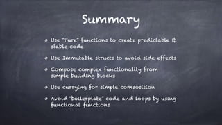Summary
Use “Pure” functions to create predictable &
stable code
Use Immutable structs to avoid side effects
Compose complex functionality from
simple building blocks
Use currying for simple composition
Avoid “boilerplate” code and loops by using
functional functions
 