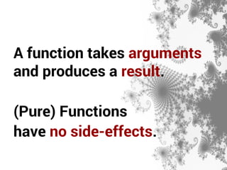A function takes arguments 
and produces a result. 
(Pure) Functions 
have no side-effects. 
 