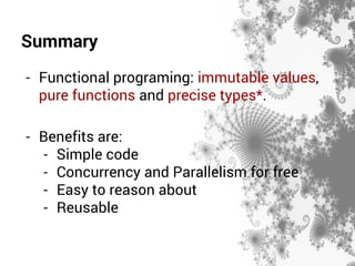 Summary 
- Functional programing: immutable values, 
pure functions and precise types*. 
- Benefits are: 
- Simple code 
- Concurrency and Parallelism for free 
- Easy to reason about 
- Reusable 
