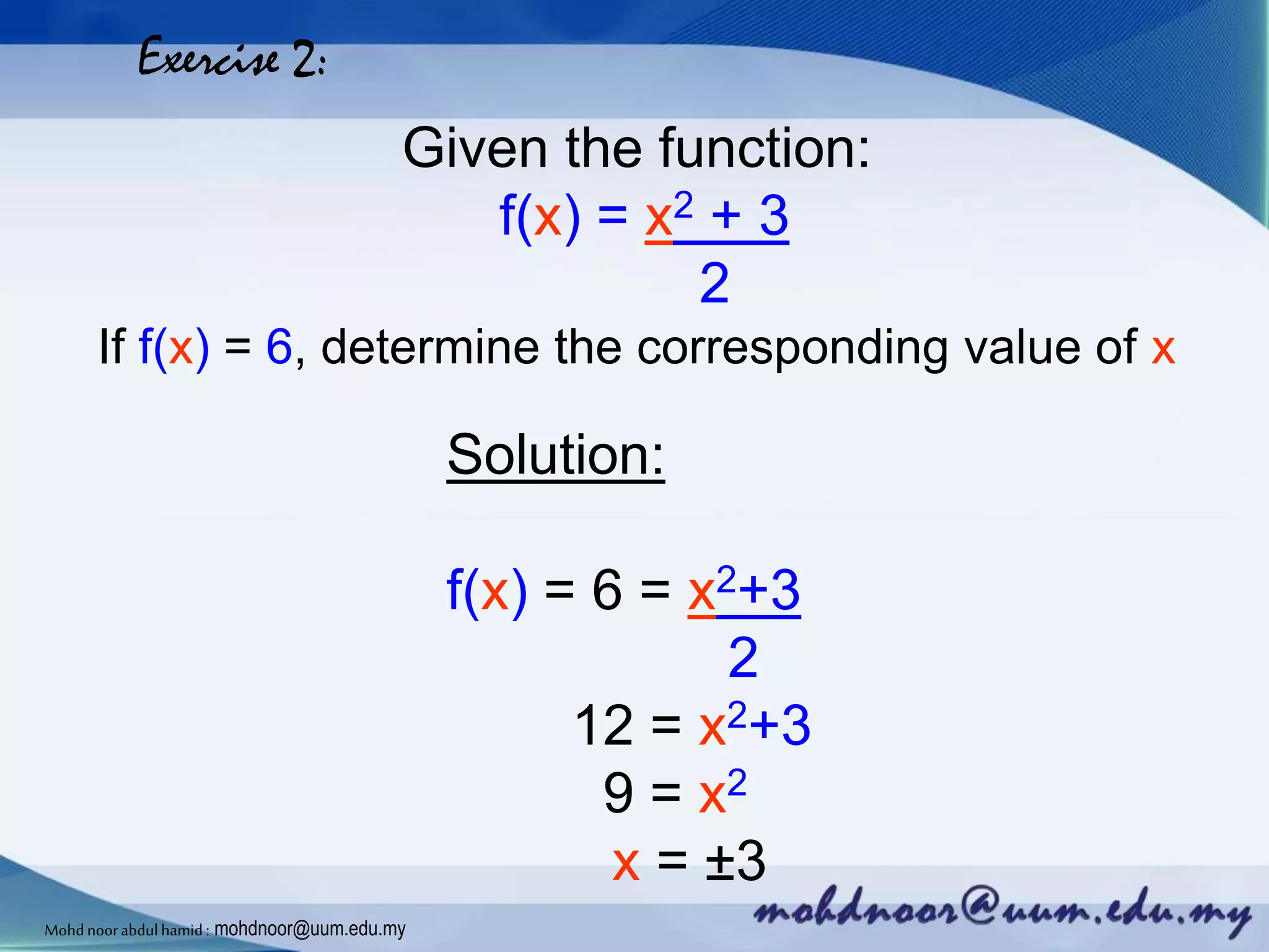 Exercise 2:
Given the function:
f(x) = x2 + 3
2
If f(x) = 6, determine the corresponding value of x
Solution:
f(x) = 6 = x2+3
2
12 = x2+3
9 = x2
x = ±3
Mohdnoorabdulhamid : mohdnoor@uum.edu.my
 
