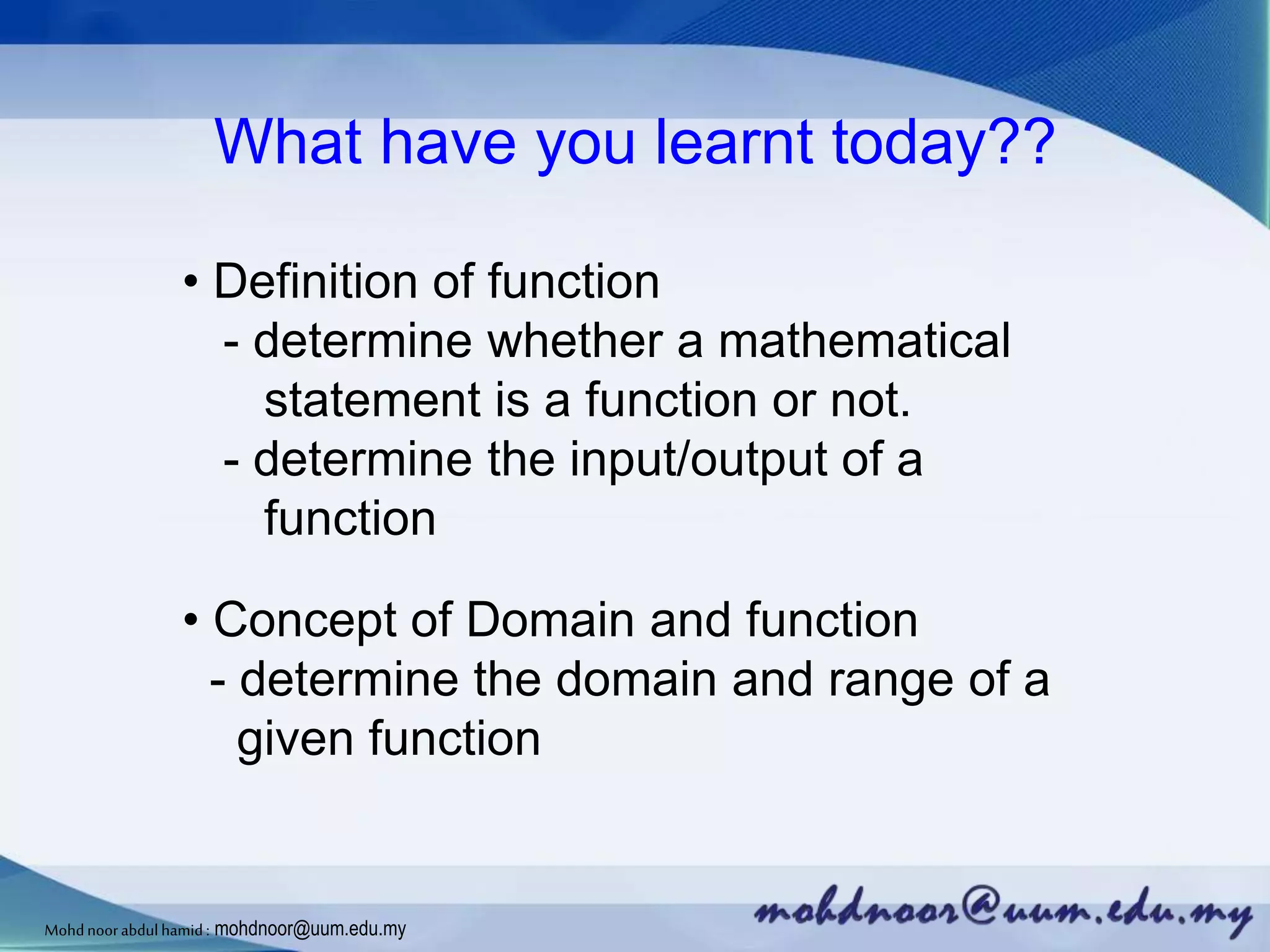 What have you learnt today??
• Definition of function
- determine whether a mathematical
statement is a function or not.
- determine the input/output of a
function
• Concept of Domain and function
- determine the domain and range of a
given function
Mohdnoorabdulhamid : mohdnoor@uum.edu.my
 