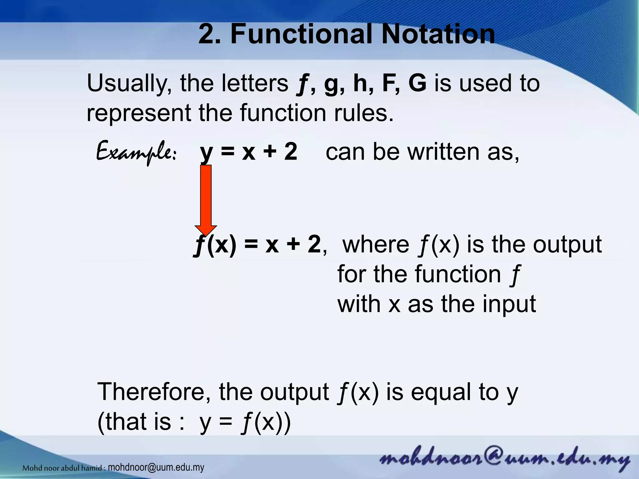 2. Functional Notation
Usually, the letters ƒ, g, h, F, G is used to
represent the function rules.
Example: y = x + 2 can be written as,
ƒ(x) = x + 2, where ƒ(x) is the output
for the function ƒ
with x as the input
Therefore, the output ƒ(x) is equal to y
(that is : y = ƒ(x))
Mohdnoorabdulhamid : mohdnoor@uum.edu.my
 