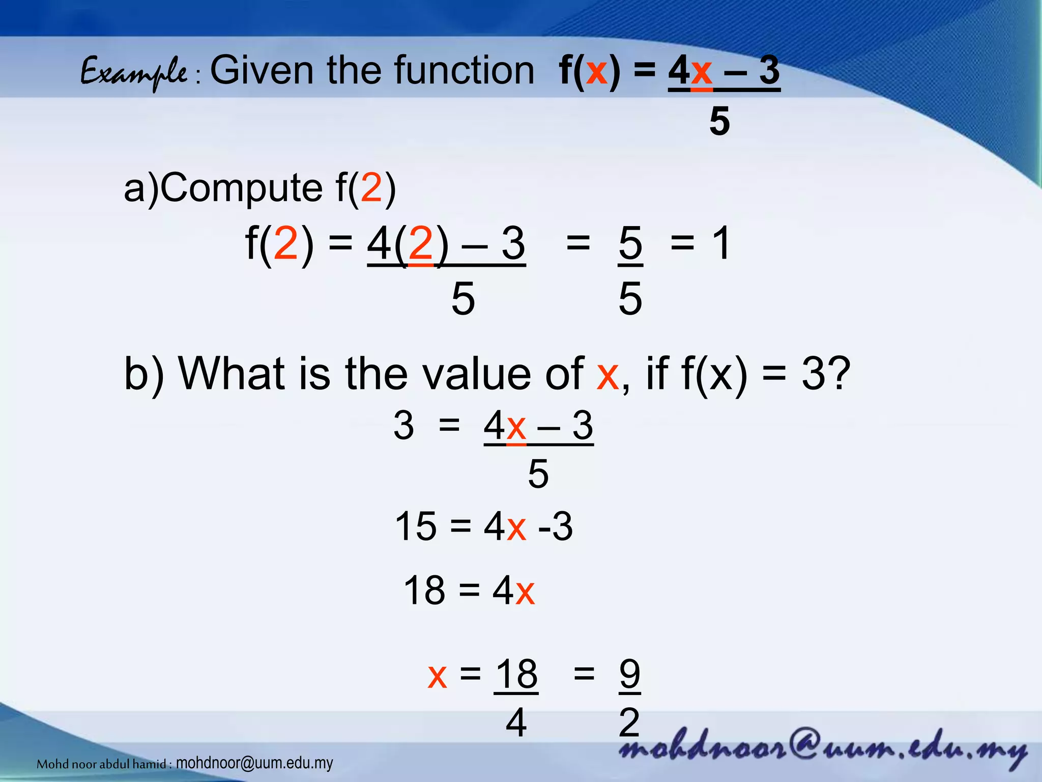 Example : Given the function f(x) = 4x – 3
5
a)Compute f(2)
f(2) = 4(2) – 3 = 5 = 1
5 5
b) What is the value of x, if f(x) = 3?
3 = 4x – 3
5
15 = 4x -3
18 = 4x
x = 18 = 9
4 2
Mohdnoorabdulhamid : mohdnoor@uum.edu.my
 
