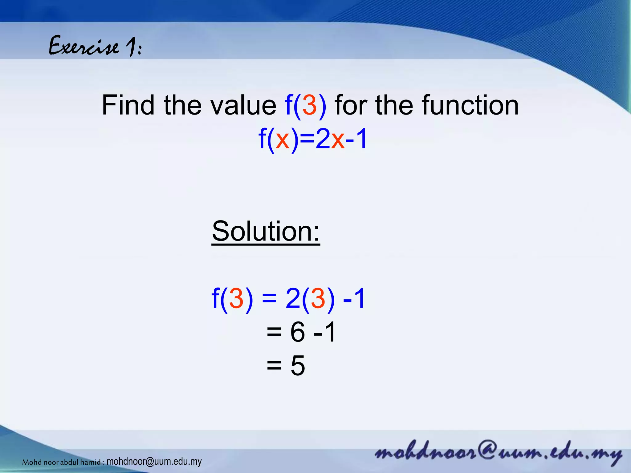 Exercise 1:
Find the value f(3) for the function
f(x)=2x-1
Solution:
f(3) = 2(3) -1
= 6 -1
= 5
Mohdnoorabdulhamid : mohdnoor@uum.edu.my
 