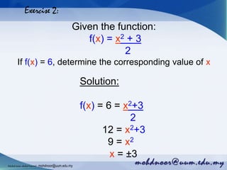 Exercise 2:
Given the function:
f(x) = x2 + 3
2
If f(x) = 6, determine the corresponding value of x
Solution:
f(x) = 6 = x2+3
2
12 = x2+3
9 = x2
x = ±3
Mohdnoorabdulhamid : mohdnoor@uum.edu.my
 