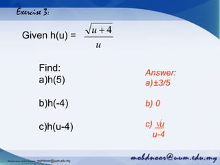 Exercise 3:
Given h(u) =
u
u 4
Find:
a)h(5)
b)h(-4)
c)h(u-4)
Answer:
a)±3/5
b) 0
c) u
u-4
Mohdnoorabdulhamid : mohdnoor@uum.edu.my
 