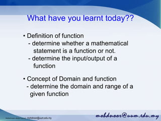 What have you learnt today??
• Definition of function
- determine whether a mathematical
statement is a function or not.
- determine the input/output of a
function
• Concept of Domain and function
- determine the domain and range of a
given function
Mohdnoorabdulhamid : mohdnoor@uum.edu.my
 