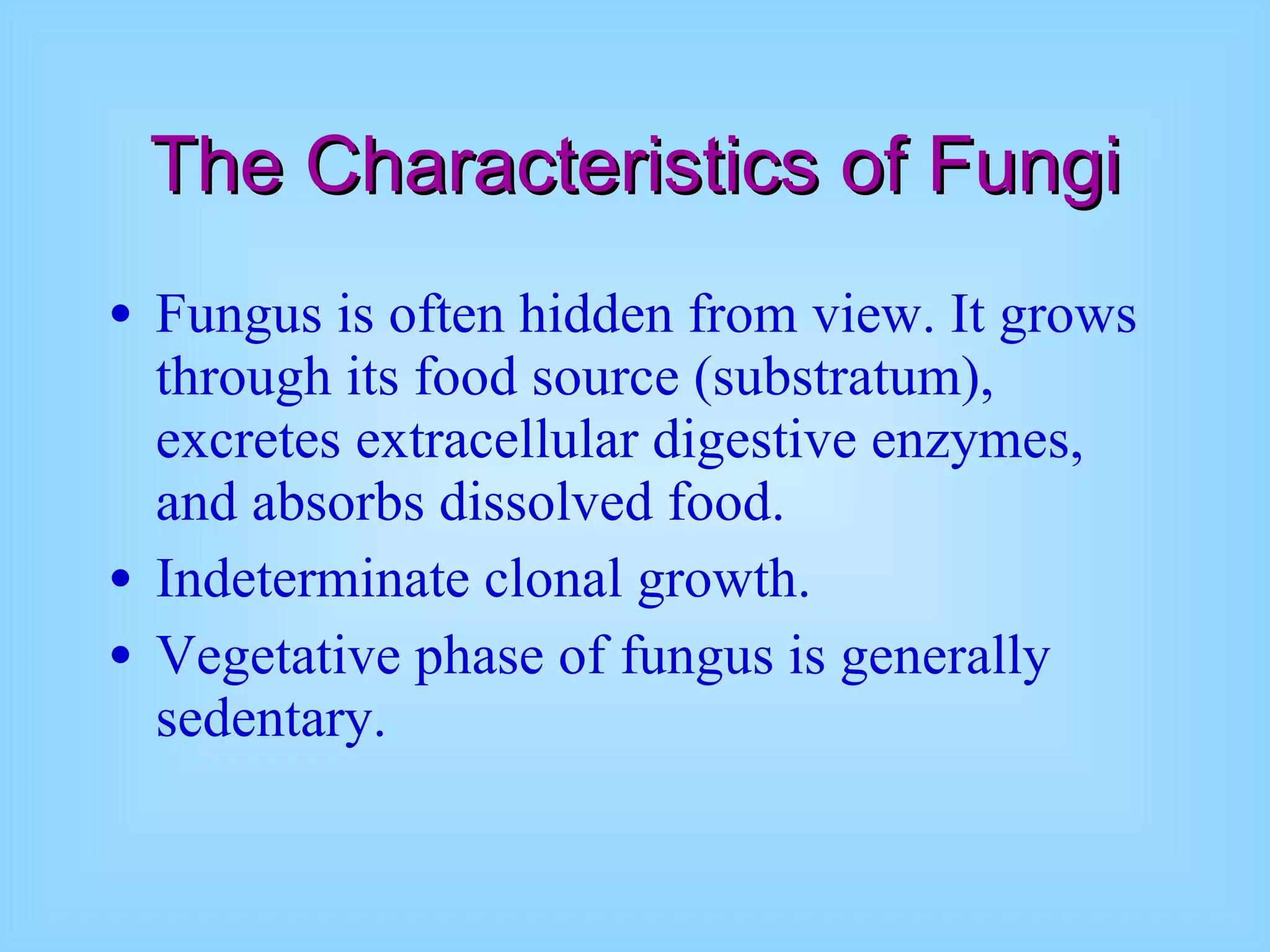 The Characteristics of Fungi Fungus is often hidden from view. It grows through its food source (substratum), excretes extracellular digestive enzymes, and absorbs dissolved food.  Indeterminate clonal growth.  Vegetative phase of fungus is generally sedentary.  