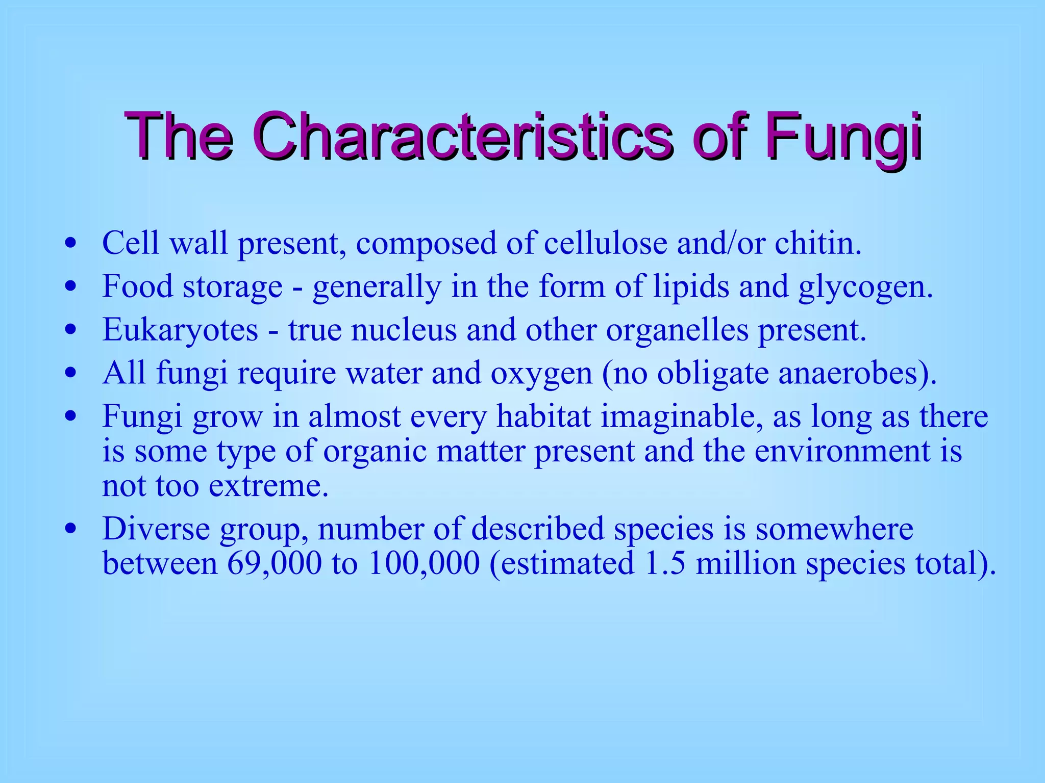 The Characteristics of Fungi Cell wall present, composed of cellulose and/or chitin.  Food storage - generally in the form of lipids and glycogen.  Eukaryotes - true nucleus and other organelles present.  All fungi require water and oxygen (no obligate anaerobes).  Fungi grow in almost every habitat imaginable, as long as there is some type of organic matter present and the environment is not too extreme.  Diverse group, number of described species is somewhere between 69,000 to 100,000 (estimated 1.5 million species total). 