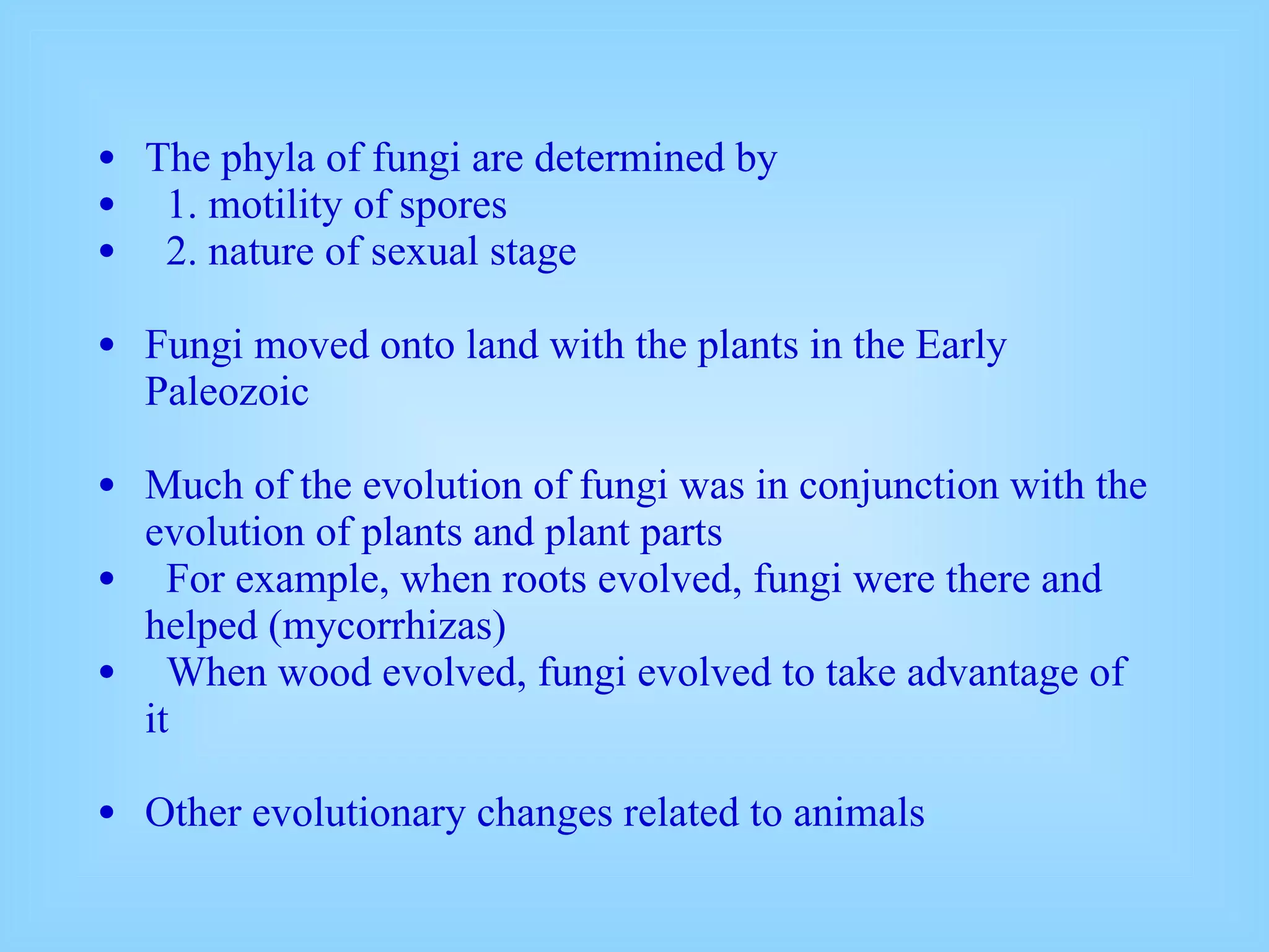The phyla of fungi are determined by 1. motility of spores 2. nature of sexual stage Fungi moved onto land with the plants in the Early Paleozoic Much of the evolution of fungi was in conjunction with the evolution of plants and plant parts For example, when roots evolved, fungi were there and helped (mycorrhizas) When wood evolved, fungi evolved to take advantage of it Other evolutionary changes related to animals 