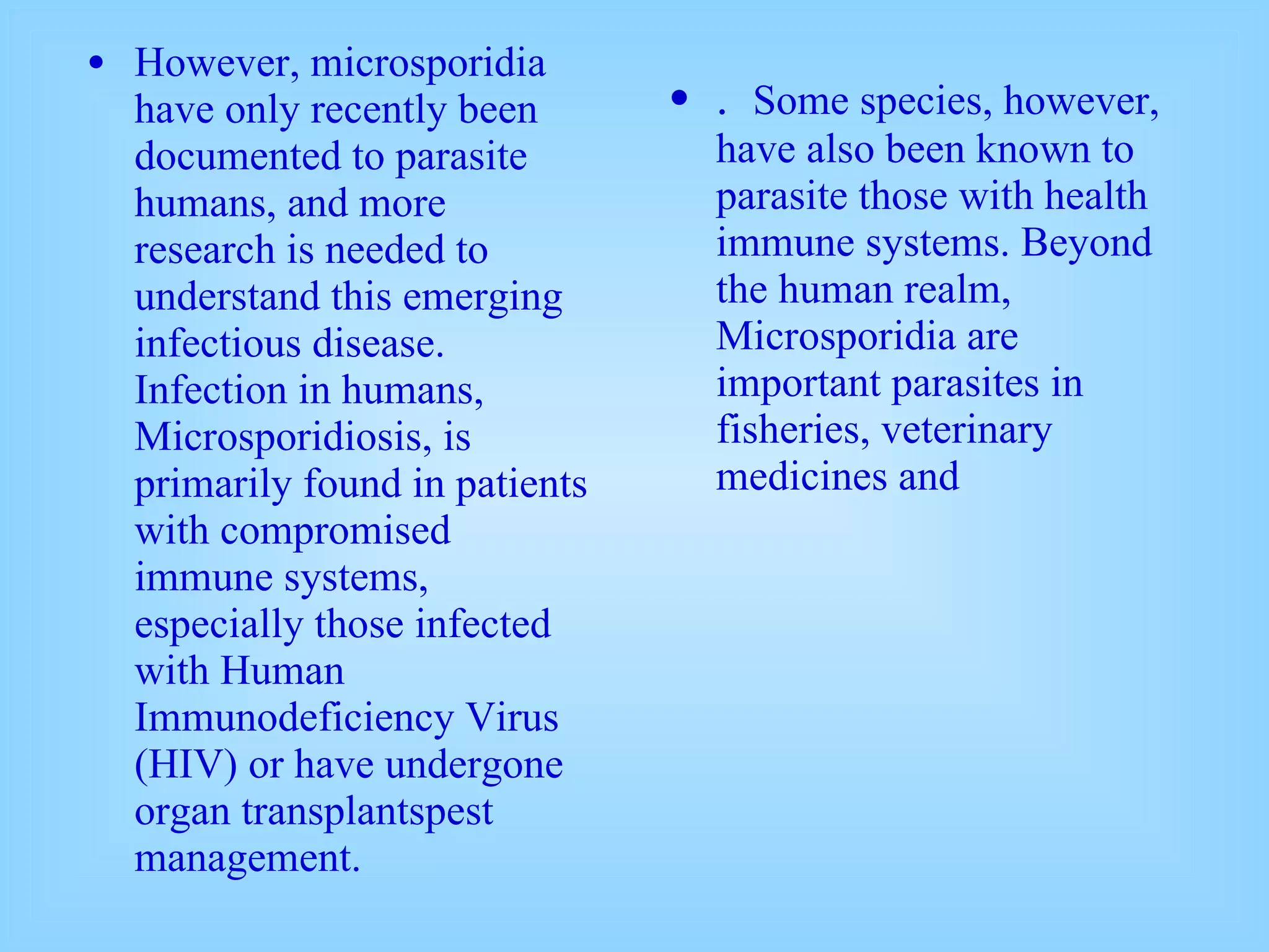 However, microsporidia have only recently been documented to parasite humans, and more research is needed to understand this emerging infectious disease. Infection in humans, Microsporidiosis, is primarily found in patients with compromised immune systems, especially those infected with Human Immunodeficiency Virus (HIV) or have undergone organ transplantspest management. .  Some species, however, have also been known to parasite those with health immune systems. Beyond the human realm, Microsporidia are important parasites in fisheries, veterinary medicines and 