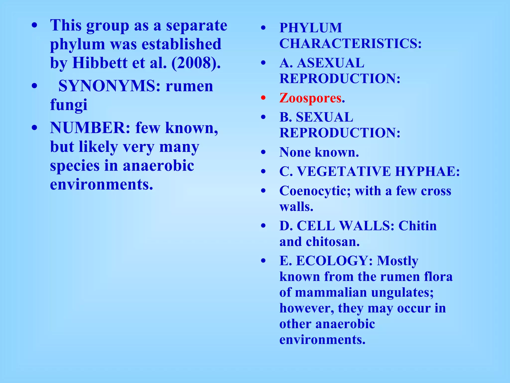 This group as a separate phylum was established by Hibbett et al. (2008).    SYNONYMS: rumen fungi   NUMBER: few known, but likely very many species in anaerobic environments.   PHYLUM CHARACTERISTICS:   A. ASEXUAL REPRODUCTION:   Zoospores .  B. SEXUAL REPRODUCTION:   None known. C. VEGETATIVE HYPHAE:   Coenocytic; with a few cross walls. D. CELL WALLS: Chitin and chitosan. E. ECOLOGY: Mostly known from the rumen flora of mammalian ungulates; however, they may occur in other anaerobic environments. 