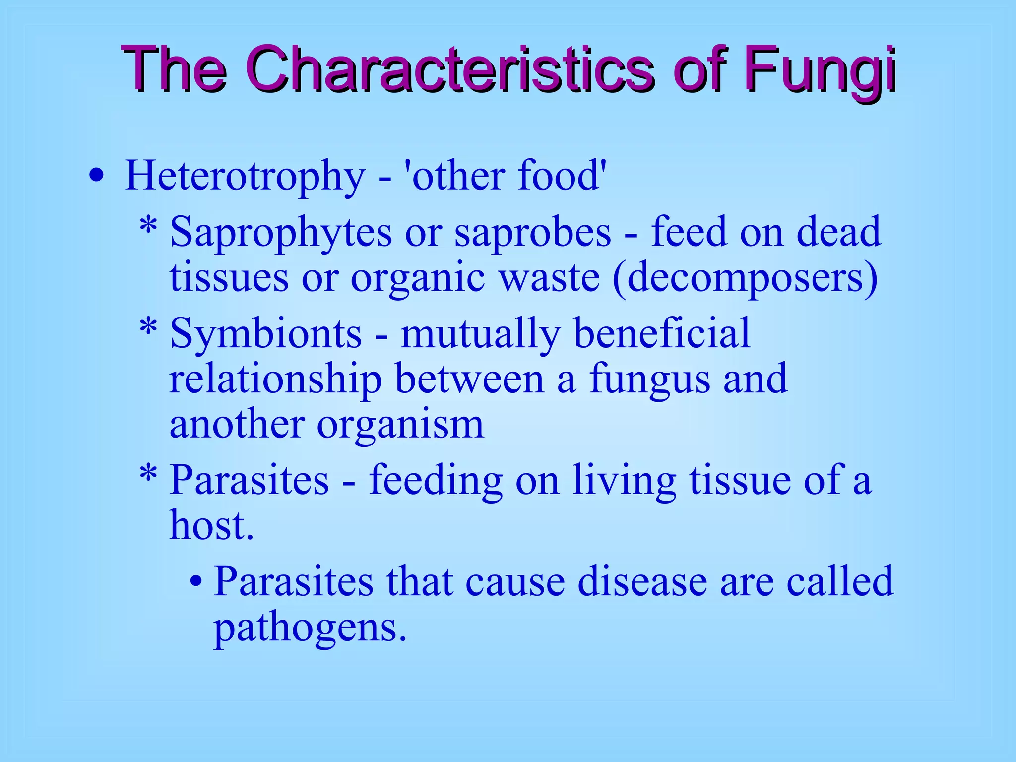 The Characteristics of Fungi Heterotrophy - 'other food'  Saprophytes or saprobes - feed on dead tissues or organic waste (decomposers) Symbionts - mutually beneficial relationship between a fungus and another organism Parasites - feeding on living tissue of a host.   Parasites that cause disease are called pathogens.  