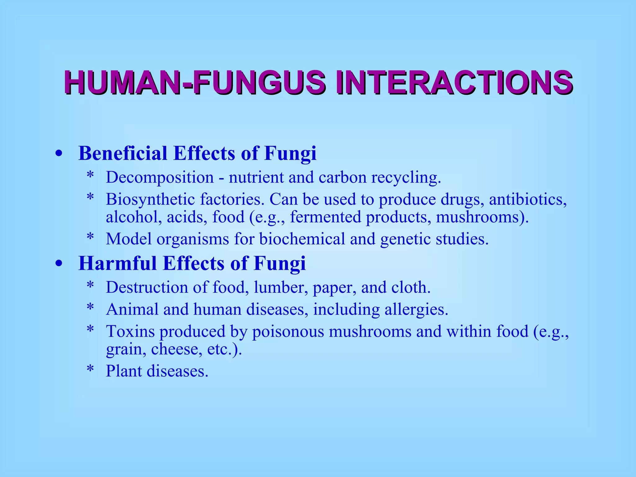 HUMAN-FUNGUS INTERACTIONS Beneficial Effects of Fungi   Decomposition - nutrient and carbon recycling.  Biosynthetic factories. Can be used to produce drugs, antibiotics, alcohol, acids, food (e.g., fermented products, mushrooms).  Model organisms for biochemical and genetic studies.  Harmful Effects of Fungi   Destruction of food, lumber, paper, and cloth.  Animal and human diseases, including allergies.  Toxins produced by poisonous mushrooms and within food (e.g., grain, cheese, etc.).  Plant diseases.  