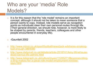 Who are your ‘media’ Role
Models?
 It is for this reason that the 'role model' remains an important
concept, although it should not be taken to mean someone that a
person wants to copy. Instead, role models serve as navigation
points as individuals steer their own personal routes through life.
(Their general direction, we should note, however, is more likely to
be shaped by parents, friends, teachers, colleagues and other
people encountered in everyday life).
 -Gauntlett 2002
 http://www.mirror.co.uk/sport/football/news/jack-wilsheres-smoking-
bad-enough-3869380
 http://www.dailymail.co.uk/debate/article-2018741/Amy-Winehouse-
dead-Genius-life-admire.html
 http://www.telegraph.co.uk/culture/music/11205271/Beyonces-bling-
a-ding-makes-her-a-great-role-model-employment-minister-
says.html
 