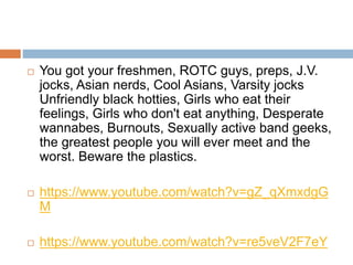 You got your freshmen, ROTC guys, preps, J.V.
jocks, Asian nerds, Cool Asians, Varsity jocks
Unfriendly black hotties, Girls who eat their
feelings, Girls who don't eat anything, Desperate
wannabes, Burnouts, Sexually active band geeks,
the greatest people you will ever meet and the
worst. Beware the plastics.
 https://www.youtube.com/watch?v=gZ_qXmxdgG
M
 https://www.youtube.com/watch?v=re5veV2F7eY
 