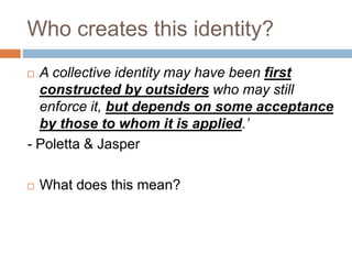 Who creates this identity?
 A collective identity may have been first
constructed by outsiders who may still
enforce it, but depends on some acceptance
by those to whom it is applied.’
- Poletta & Jasper
 What does this mean?
 