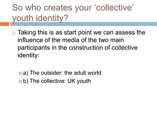 So who creates your ‘collective’
youth identity?
 Taking this is as start point we can assess the
influence of the media of the two main
participants in the construction of collective
identity:
 a) The outsider: the adult world
 b) The collective: UK youth
 