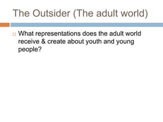The Outsider (The adult world)
 What representations does the adult world
receive & create about youth and young
people?
 