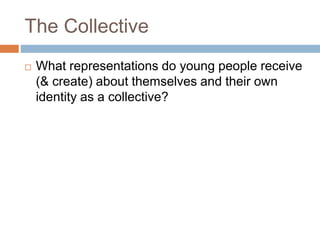 The Collective
 What representations do young people receive
(& create) about themselves and their own
identity as a collective?
 
