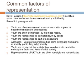 Common factors of
representation
Dave Harrison (http://collectiveidentity.posthaven.com/ ) identifies
some common factors in representation of youth identity:
See which you agree with.
1) Youth are often represented in accordance with popular or
hegemonic notions of adolescence
2) Youth are often ‘demonised’ by the mass media.
3) Youth are represented as being let down by adults
4) Youth are represented as part of a subculture
5) Alienation – youth are represented as being estranged from parts
of society, particularly adult society.
6) Youth are product of the society they were born into, and often
embody the faults and fears of adult society.
7) Representations of UK Youth are often nostalgic and romanticized
 