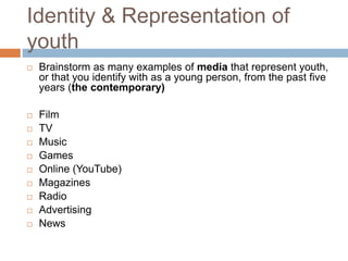 Identity & Representation of
youth
 Brainstorm as many examples of media that represent youth,
or that you identify with as a young person, from the past five
years (the contemporary)
 Film
 TV
 Music
 Games
 Online (YouTube)
 Magazines
 Radio
 Advertising
 News
 