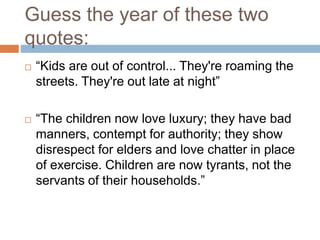 Guess the year of these two
quotes:
 “Kids are out of control... They're roaming the
streets. They're out late at night”
 “The children now love luxury; they have bad
manners, contempt for authority; they show
disrespect for elders and love chatter in place
of exercise. Children are now tyrants, not the
servants of their households.”
 
