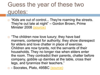 Guess the year of these two
quotes:
 “Kids are out of control... They're roaming the streets.
They're out late at night” – Gordon Brown, Prime
Minister 2008 (source)
 “The children now love luxury; they have bad
manners, contempt for authority; they show disrespect
for elders and love chatter in place of exercise.
Children are now tyrants, not the servants of their
households. They no longer rise when elders enter
the room. They contradict their parents, chatter before
company, gobble up dainties at the table, cross their
legs, and tyrannize their teachers.”
 - Socrates, Plato, 495BC (source)
 