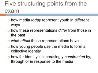Five structuring points from the
exam
 how media today represent youth in different
ways
 how these representations differ from those in
the past
 what effect these representations have
 how young people use the media to form a
collective identity
 how far identity is increasingly constructed by,
through or in response to the media
 