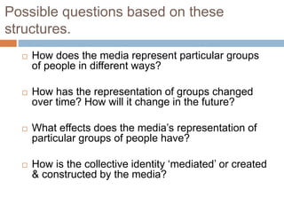 Possible questions based on these
structures.
 How does the media represent particular groups
of people in different ways?
 How has the representation of groups changed
over time? How will it change in the future?
 What effects does the media’s representation of
particular groups of people have?
 How is the collective identity ‘mediated’ or created
& constructed by the media?
 